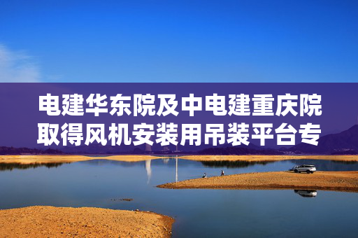 电建华东院及中电建重庆院取得风机安装用吊装平台专利，可避免单层结构存在的失效性