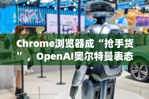 Chrome浏览器成“抢手货”，OpenAI奥尔特曼表态有兴趣收购