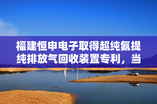 福建恒申电子取得超纯氨提纯排放气回收装置专利，当氨水较多无法外售时可回收氨再提纯