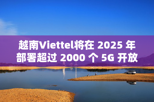 越南Viettel将在 2025 年部署超过 2000 个 5G 开放无线接入网络基站