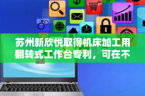 苏州新欣悦取得机床加工用翻转式工作台专利，可在不重新装夹零件的情况下方便调整零件加工角度
