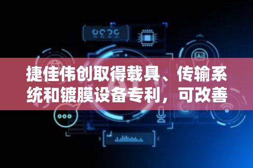 捷佳伟创取得载具、传输系统和镀膜设备专利，可改善载具尺寸增加后因降低形变导致重量增加较大问题