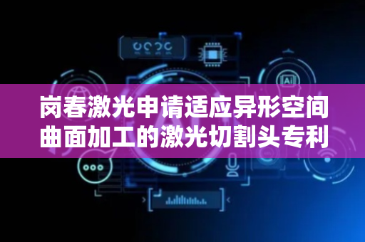 岗春激光申请适应异形空间曲面加工的激光切割头专利，公开一种适应异形空间曲面加工的激光切割头