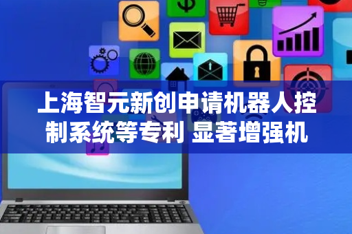 上海智元新创申请机器人控制系统等专利 显著增强机器人实时感知