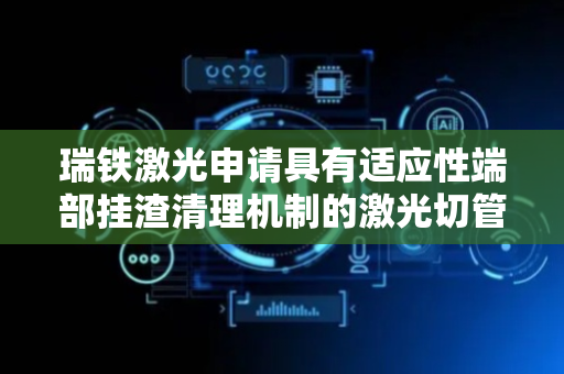 瑞铁激光申请具有适应性端部挂渣清理机制的激光切管机专利，显著提高切割质量和管材内壁清洁度