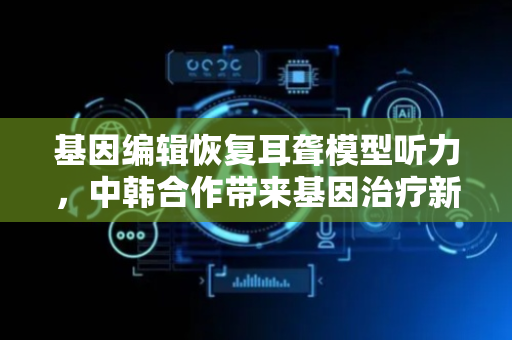 基因编辑恢复耳聋模型听力，中韩合作带来基因治疗新希望
