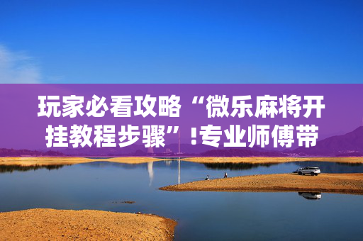 玩家必看攻略“微乐麻将开挂教程步骤”!专业师傅带你一起了解（详细教程）-抖音