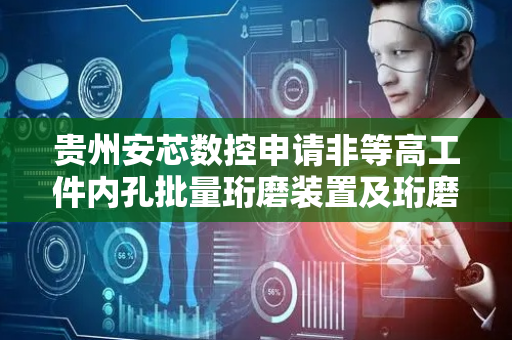 贵州安芯数控申请非等高工件内孔批量珩磨装置及珩磨方法专利，可实现批量珩磨加工工件