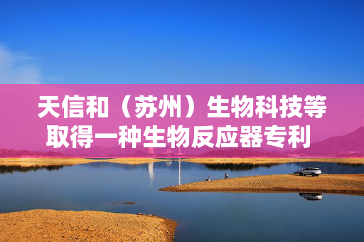 天信和（苏州）生物科技等取得一种生物反应器专利 有效提升搅拌效果