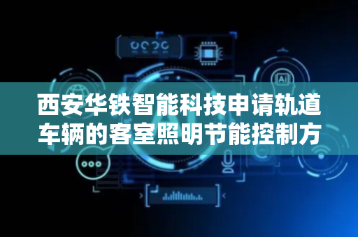 西安华铁智能科技申请轨道车辆的客室照明节能控制方法专利，提高照明节能控制的合理性和可靠性