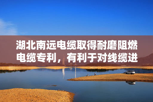 湖北南远电缆取得耐磨阻燃电缆专利，有利于对线缆进行保护