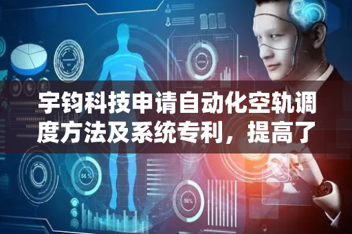 宇钧科技申请自动化空轨调度方法及系统专利，提高了规划效率