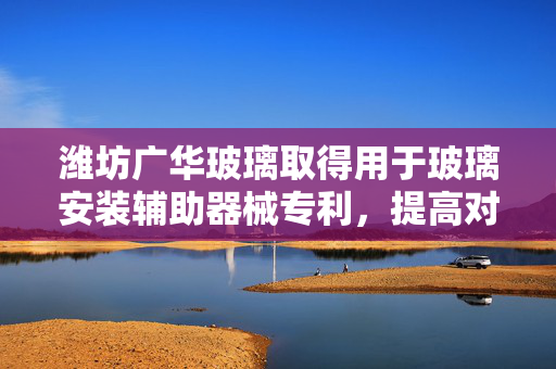 潍坊广华玻璃取得用于玻璃安装辅助器械专利，提高对玻璃片的固定能力