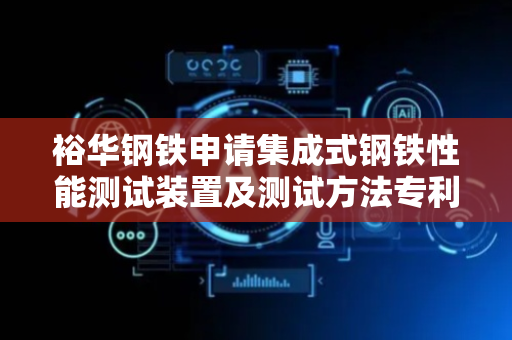 裕华钢铁申请集成式钢铁性能测试装置及测试方法专利，实现钢板在硬度、弯曲程度以及高温条件下的综合性能测试