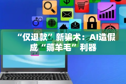“仅退款”新骗术：AI造假成“薅羊毛”利器