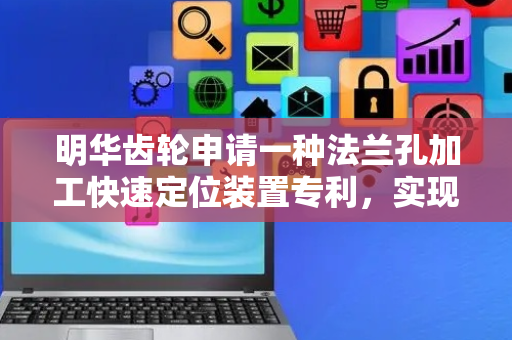 明华齿轮申请一种法兰孔加工快速定位装置专利，实现对法兰孔的快速定位