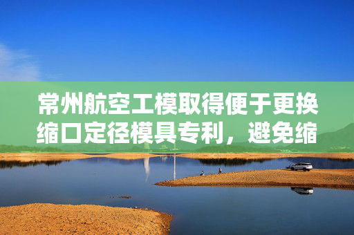常州航空工模取得便于更换缩口定径模具专利，避免缩口后原料跟随模具移动