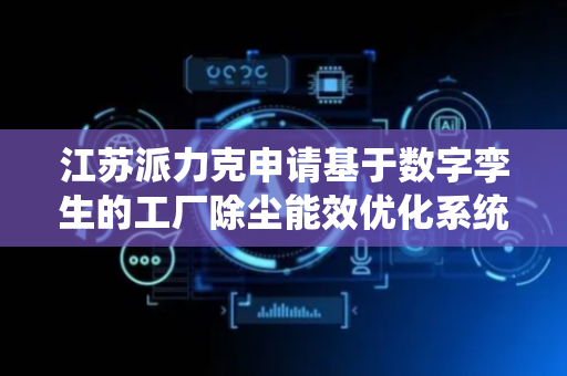 江苏派力克申请基于数字孪生的工厂除尘能效优化系统专利，提升除尘设备能效