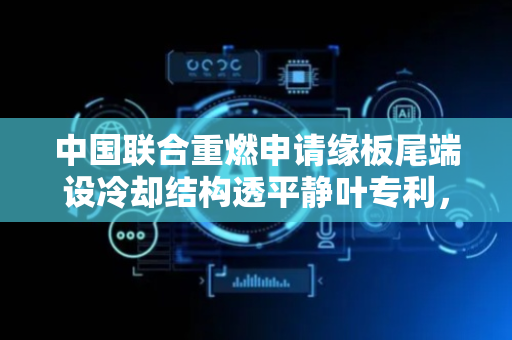 中国联合重燃申请缘板尾端设冷却结构透平静叶专利，具备高效的冷却性能