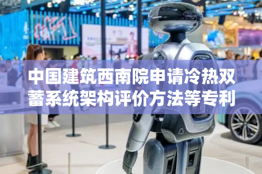 中国建筑西南院申请冷热双蓄系统架构评价方法等专利，为项目投资决策提供有力依据