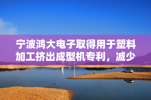 宁波鸿大电子取得用于塑料加工挤出成型机专利，减少上料阻塞同时提高挤出塑料的纯度