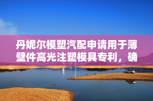 丹妮尔模塑汽配申请用于薄壁件高光注塑模具专利，确保薄壁件表面光洁度