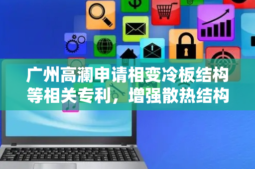 广州高澜申请相变冷板结构等相关专利，增强散热结构的局部换热效率