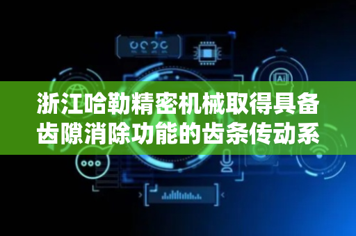 浙江哈勒精密机械取得具备齿隙消除功能的齿条传动系统专利，增加传动齿轮与齿条之间的啮合度