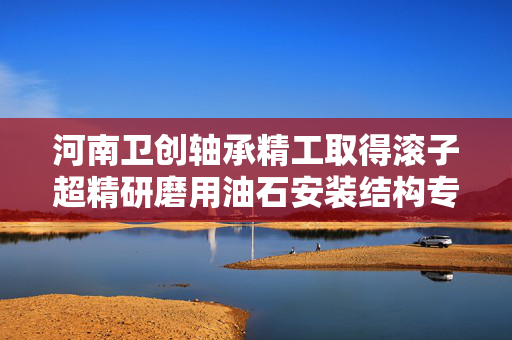 河南卫创轴承精工取得滚子超精研磨用油石安装结构专利 确保油石能够在物料表面贴合