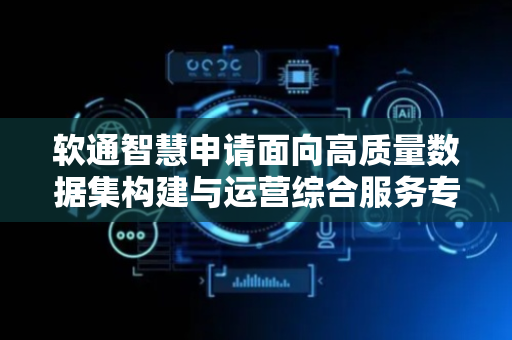软通智慧申请面向高质量数据集构建与运营综合服务专利，提高了数据集流通率和利用率