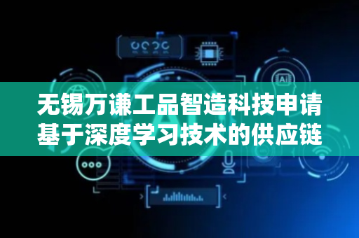 无锡万谦工品智造科技申请基于深度学习技术的供应链数据分析系统专利，解决了人工定义和低时效性的问题