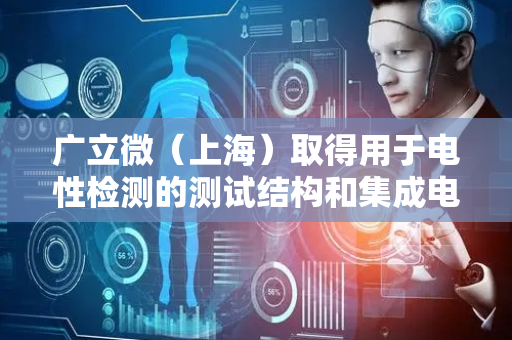 广立微（上海）取得用于电性检测的测试结构和集成电路专利，保证电性测试结果的可靠性和精准度