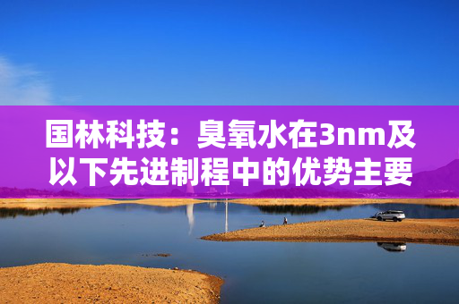 国林科技：臭氧水在3nm及以下先进制程中的优势主要体现在其高氧化性、清洁效率和环保特性上