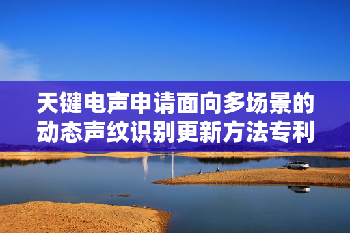 天键电声申请面向多场景的动态声纹识别更新方法专利，提高在复杂场景声纹识别的适应性