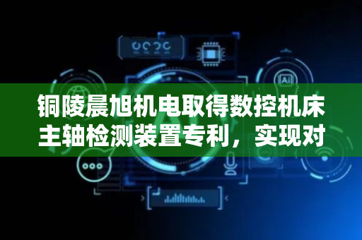 铜陵晨旭机电取得数控机床主轴检测装置专利，实现对主轴的外形尺寸起伏较为精准测量