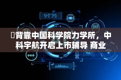 ​背靠中国科学院力学所，中科宇航开启上市辅导 商业航天IPO队列再“+1”