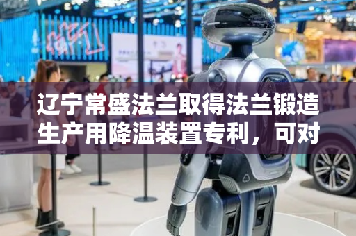 辽宁常盛法兰取得法兰锻造生产用降温装置专利，可对法兰进行降温处理