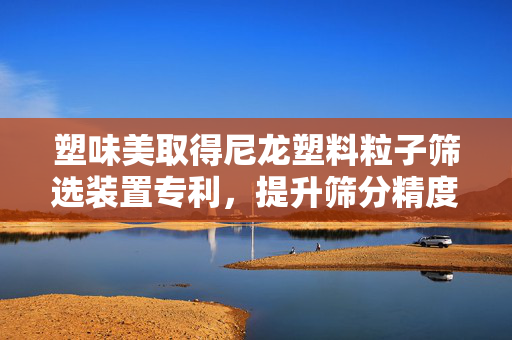 塑味美取得尼龙塑料粒子筛选装置专利，提升筛分精度
