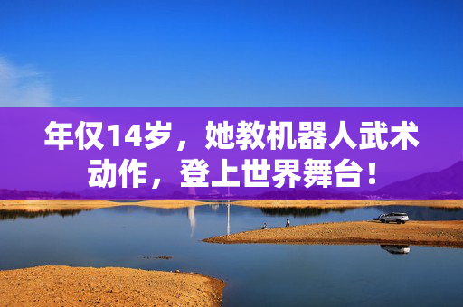 年仅14岁，她教机器人武术动作，登上世界舞台！