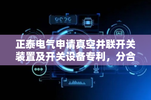 正泰电气申请真空并联开关装置及开关设备专利，分合闸操作的安全性较佳