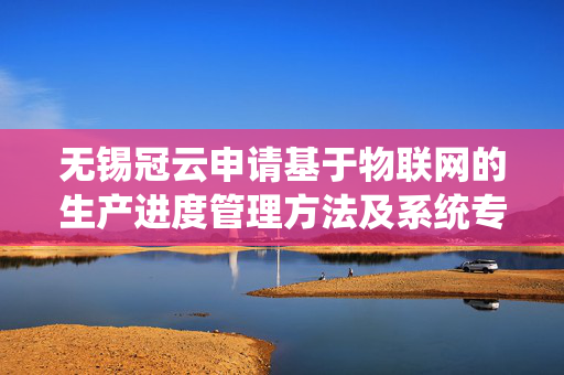 无锡冠云申请基于物联网的生产进度管理方法及系统专利，实现生产任务的高效分配和精确管理