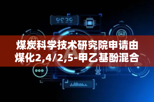 煤炭科学技术研究院申请由煤化2,4/2,5-甲乙基酚混合物制备酚类产品的方法专利，生成甲酚混合物并精馏得到纯净酚类产品