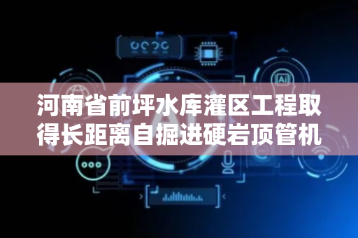 河南省前坪水库灌区工程取得长距离自掘进硬岩顶管机专利