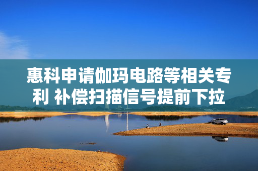 惠科申请伽玛电路等相关专利 补偿扫描信号提前下拉导致的像素单元亮度不足