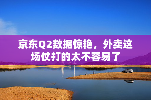 京东Q2数据惊艳，外卖这场仗打的太不容易了