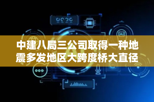 中建八局三公司取得一种地震多发地区大跨度桥大直径圆形立柱抗震构造专利，提高墩柱抵抗弯曲破坏和剪切破坏的的能力