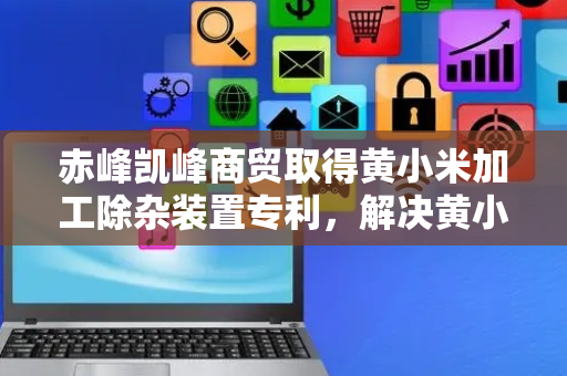 赤峰凯峰商贸取得黄小米加工除杂装置专利，解决黄小米加工除杂易产生粉尘问题