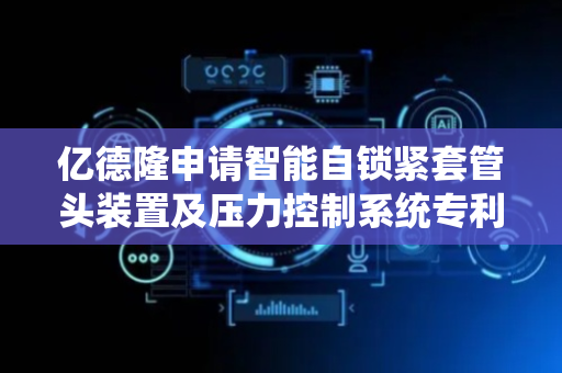 亿德隆申请智能自锁紧套管头装置及压力控制系统专利，显著提升套管头主体与法兰连接件之间的密封性能
