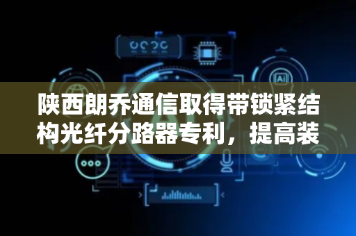 陕西朗乔通信取得带锁紧结构光纤分路器专利，提高装置连接稳定性