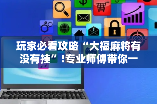 玩家必看攻略“大福麻将有没有挂”!专业师傅带你一起了解（详细教程）-抖音